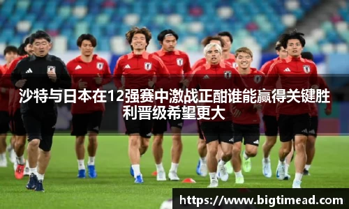 沙特与日本在12强赛中激战正酣谁能赢得关键胜利晋级希望更大